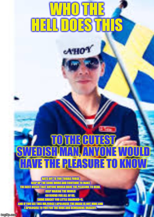 sorry Mr.Forge | WHO THE HELL DOES THIS; TO THE CUTEST SWEDISH MAN, ANYONE WOULD HAVE THE PLEASURE TO KNOW; HATS OFF TO YOU TOBIAS FORGE KEEP UP THE GOOD WORK AND CONTINUE TO MAKE THE BEST MUSIC THAT ANYONE WOULD HAVE THE PLEASURE TO HEAR. 
KEEP MAKING THE WORLD GO ROUND FOR ALL OF US. 
SHINE BRIGHT YOU LITTLE DIAMOND<3. 
AND IF YOU SEE THIS MR.FORGE I APOLOGISE THE IMAGE IS NOT MINE AND I APOLOGISE TO YOU FOR THE RUDE AND DEMEANING IMAGERY. | image tagged in tobias forge | made w/ Imgflip meme maker