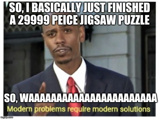 Modern problems require modern solutions | SO, I BASICALLY JUST FINISHED A 29999 PEICE JIGSAW PUZZLE; SO, WAAAAAAAAAAAAAAAAAAAAAAA | image tagged in modern problems require modern solutions | made w/ Imgflip meme maker