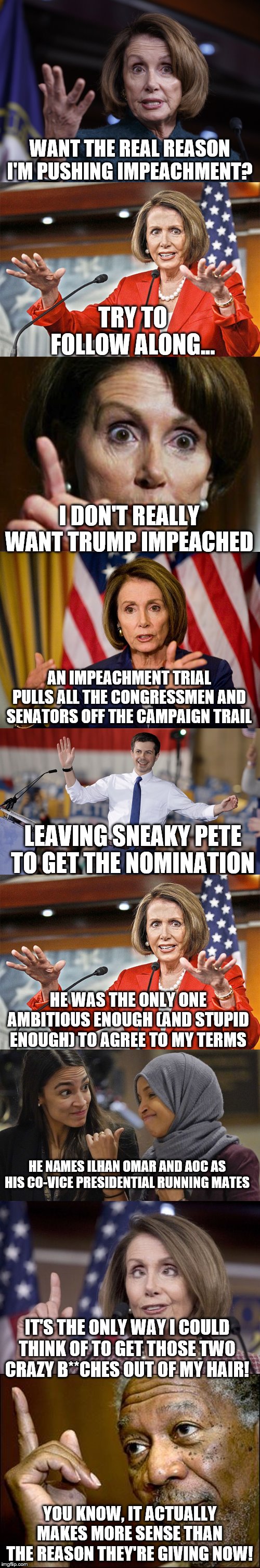 WANT THE REAL REASON I'M PUSHING IMPEACHMENT? TRY TO FOLLOW ALONG... I DON'T REALLY WANT TRUMP IMPEACHED; AN IMPEACHMENT TRIAL PULLS ALL THE CONGRESSMEN AND SENATORS OFF THE CAMPAIGN TRAIL; LEAVING SNEAKY PETE TO GET THE NOMINATION; HE WAS THE ONLY ONE AMBITIOUS ENOUGH (AND STUPID ENOUGH) TO AGREE TO MY TERMS; HE NAMES ILHAN OMAR AND AOC AS HIS CO-VICE PRESIDENTIAL RUNNING MATES; IT'S THE ONLY WAY I COULD THINK OF TO GET THOSE TWO CRAZY B**CHES OUT OF MY HAIR! YOU KNOW, IT ACTUALLY MAKES MORE SENSE THAN THE REASON THEY'RE GIVING NOW! | image tagged in this morgan freeman,nancy pelosi no spending problem,nancy pelosi we need to pass the aca to find out what's in it,good old nanc | made w/ Imgflip meme maker