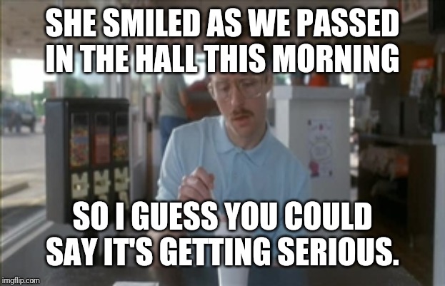 Why women can't be nice to men. | SHE SMILED AS WE PASSED IN THE HALL THIS MORNING; SO I GUESS YOU COULD SAY IT'S GETTING SERIOUS. | image tagged in memes,so i guess you can say things are getting pretty serious,funny,funny memes | made w/ Imgflip meme maker