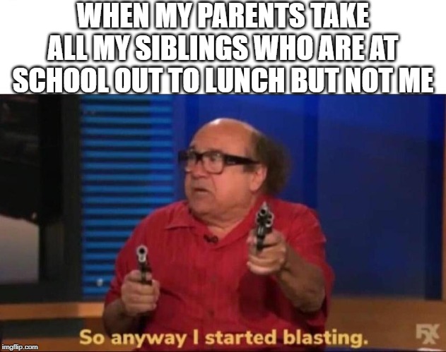 So anyway I started blasting | WHEN MY PARENTS TAKE ALL MY SIBLINGS WHO ARE AT SCHOOL OUT TO LUNCH BUT NOT ME | image tagged in so anyway i started blasting | made w/ Imgflip meme maker