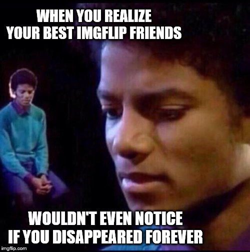 Micheal Jackson Sad | WHEN YOU REALIZE YOUR BEST IMGFLIP FRIENDS WOULDN'T EVEN NOTICE IF YOU DISAPPEARED FOREVER | image tagged in micheal jackson sad | made w/ Imgflip meme maker