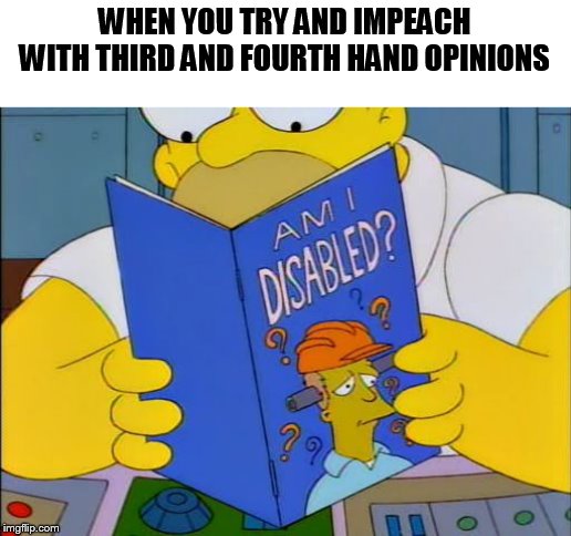 All the money and time wasted, when they should be doing their jobs to run the government. | WHEN YOU TRY AND IMPEACH WITH THIRD AND FOURTH HAND OPINIONS | image tagged in am i disabled,impeachment,adam schiff,memes,liberal logic,donald trump | made w/ Imgflip meme maker