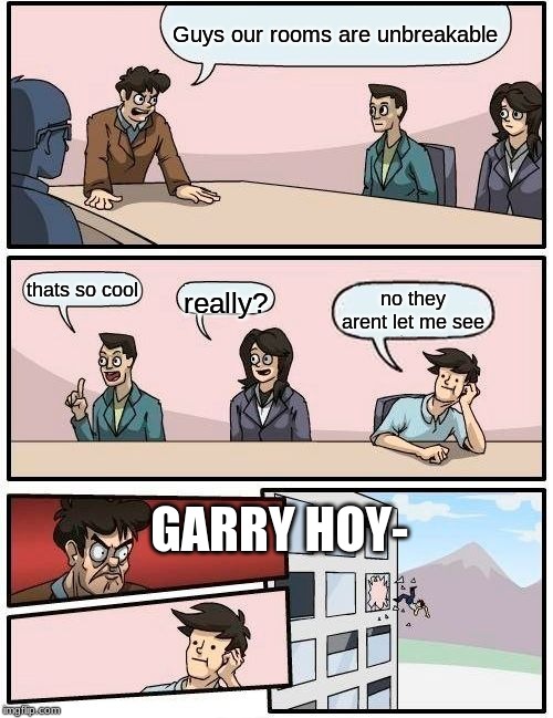 Boardroom Meeting Suggestion | Guys our rooms are unbreakable; thats so cool; no they arent let me see; really? GARRY HOY- | image tagged in memes,boardroom meeting suggestion | made w/ Imgflip meme maker