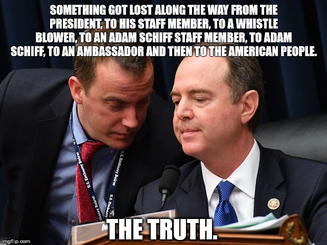 Adam Schiff and aide | SOMETHING GOT LOST ALONG THE WAY FROM THE PRESIDENT, TO HIS STAFF MEMBER, TO A WHISTLE BLOWER, TO AN ADAM SCHIFF STAFF MEMBER, TO ADAM SCHIFF, TO AN AMBASSADOR AND THEN TO THE AMERICAN PEOPLE. THE TRUTH. | image tagged in adam schiff and aide | made w/ Imgflip meme maker