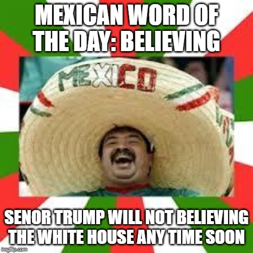 Mexican Fiesta | MEXICAN WORD OF THE DAY: BELIEVING; SENOR TRUMP WILL NOT BELIEVING THE WHITE HOUSE ANY TIME SOON | image tagged in mexican fiesta | made w/ Imgflip meme maker
