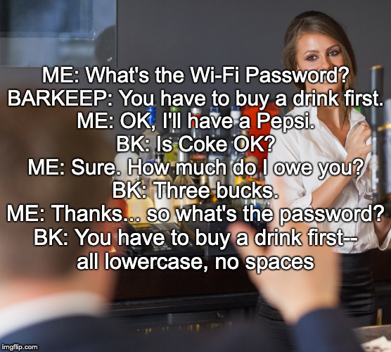 The password scam | ME: What's the Wi-Fi Password?
BARKEEP: You have to buy a drink first.
ME: OK, I'll have a Pepsi.
BK: Is Coke OK?
ME: Sure. How much do I owe you? BK: Three bucks.
ME: Thanks... so what's the password?
BK: You have to buy a drink first--
all lowercase, no spaces | image tagged in bartender,wifi | made w/ Imgflip meme maker