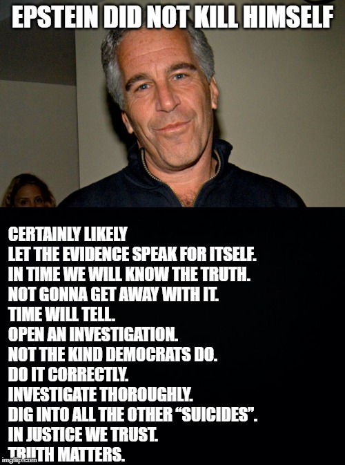 Up Vote When You Get it! | EPSTEIN DID NOT KILL HIMSELF; CERTAINLY LIKELY
LET THE EVIDENCE SPEAK FOR ITSELF.
IN TIME WE WILL KNOW THE TRUTH.
NOT GONNA GET AWAY WITH IT.
TIME WILL TELL.
OPEN AN INVESTIGATION.
NOT THE KIND DEMOCRATS DO.

DO IT CORRECTLY.
INVESTIGATE THOROUGHLY.
DIG INTO ALL THE OTHER “SUICIDES”.

IN JUSTICE WE TRUST.
TRUTH MATTERS. | image tagged in black background,jeffrey epstein | made w/ Imgflip meme maker