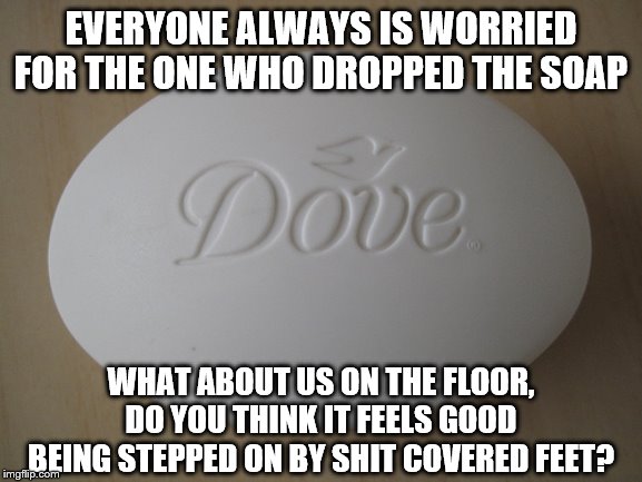 Dove Soap | EVERYONE ALWAYS IS WORRIED FOR THE ONE WHO DROPPED THE SOAP; WHAT ABOUT US ON THE FLOOR, DO YOU THINK IT FEELS GOOD BEING STEPPED ON BY SHIT COVERED FEET? | image tagged in dove soap | made w/ Imgflip meme maker