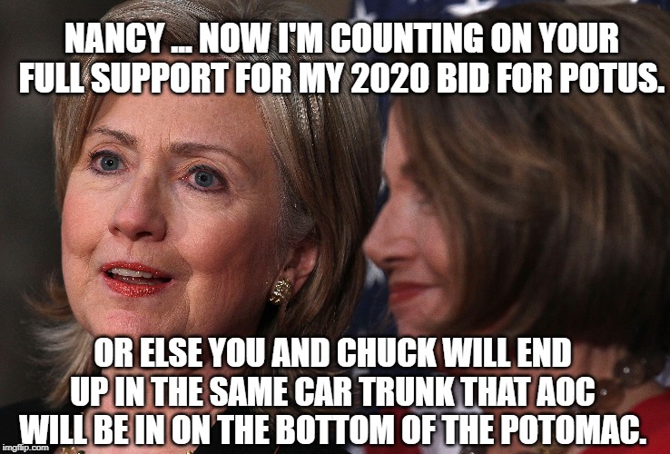 Hillary Clinton threatens Nancy Pelosi | NANCY ... NOW I'M COUNTING ON YOUR FULL SUPPORT FOR MY 2020 BID FOR POTUS. OR ELSE YOU AND CHUCK WILL END UP IN THE SAME CAR TRUNK THAT AOC WILL BE IN ON THE BOTTOM OF THE POTOMAC. | image tagged in hillary clinton,nancy pelosi,alexandria ocasio-cortez,democratic party,murder | made w/ Imgflip meme maker