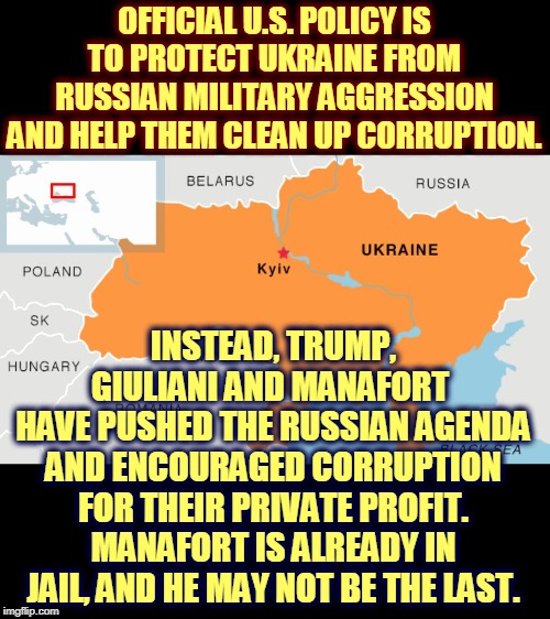 Choosing between American interests and Russian interests, Trump always takes instructions from Moscow. PUTTING AMERICA LAST! | OFFICIAL U.S. POLICY IS TO PROTECT UKRAINE FROM RUSSIAN MILITARY AGGRESSION AND HELP THEM CLEAN UP CORRUPTION. INSTEAD, TRUMP, GIULIANI AND MANAFORT 
HAVE PUSHED THE RUSSIAN AGENDA AND ENCOURAGED CORRUPTION FOR THEIR PRIVATE PROFIT. MANAFORT IS ALREADY IN JAIL, AND HE MAY NOT BE THE LAST. | image tagged in ukraine home of trump collusion,trump,putin,corruption,treason | made w/ Imgflip meme maker