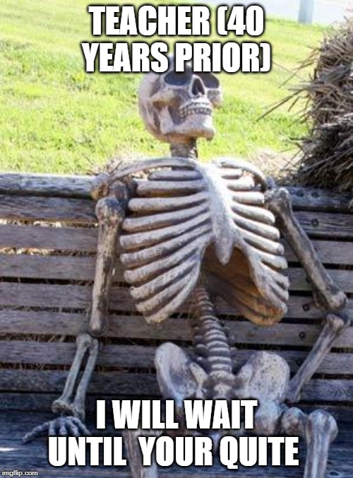Waiting Skeleton | TEACHER (40 YEARS PRIOR); I WILL WAIT UNTIL  YOUR QUITE | image tagged in memes,waiting skeleton | made w/ Imgflip meme maker