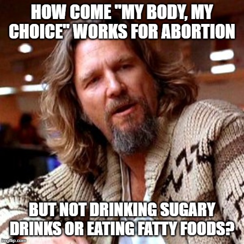 Inquiring Minds Want to Know |  HOW COME "MY BODY, MY CHOICE" WORKS FOR ABORTION; BUT NOT DRINKING SUGARY DRINKS OR EATING FATTY FOODS? | image tagged in memes,confused lebowski | made w/ Imgflip meme maker