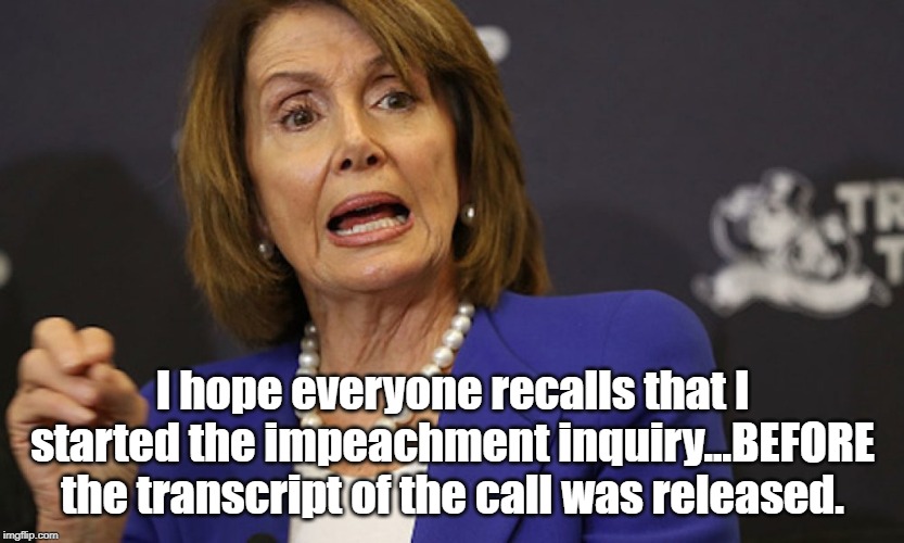 Even demented Nancy knows this is going nowhere.  She knows she has to stop it before it wipes out her party. | I hope everyone recalls that I started the impeachment inquiry...BEFORE the transcript of the call was released. | image tagged in impeachment hoax,impeachment boondoggle,wasting taxpayers money,nancy dementia | made w/ Imgflip meme maker