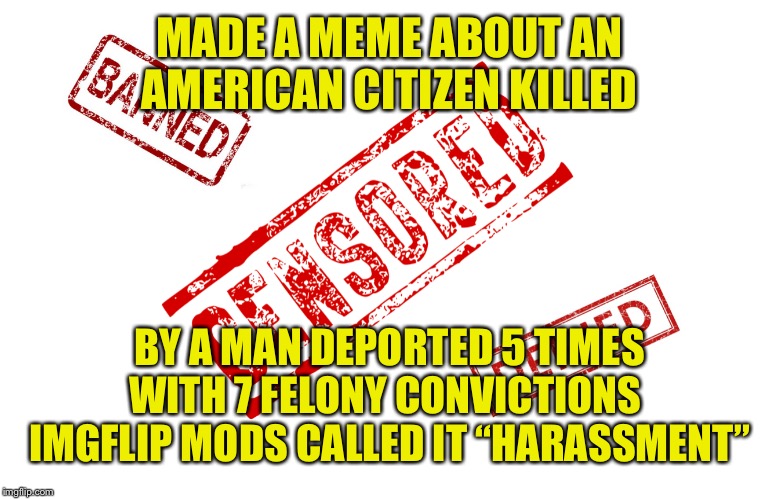 Censorship | MADE A MEME ABOUT AN AMERICAN CITIZEN KILLED; BY A MAN DEPORTED 5 TIMES WITH 7 FELONY CONVICTIONS 
IMGFLIP MODS CALLED IT “HARASSMENT” | image tagged in censorship,illegal immigration,crime,criminals,imgflip mods | made w/ Imgflip meme maker