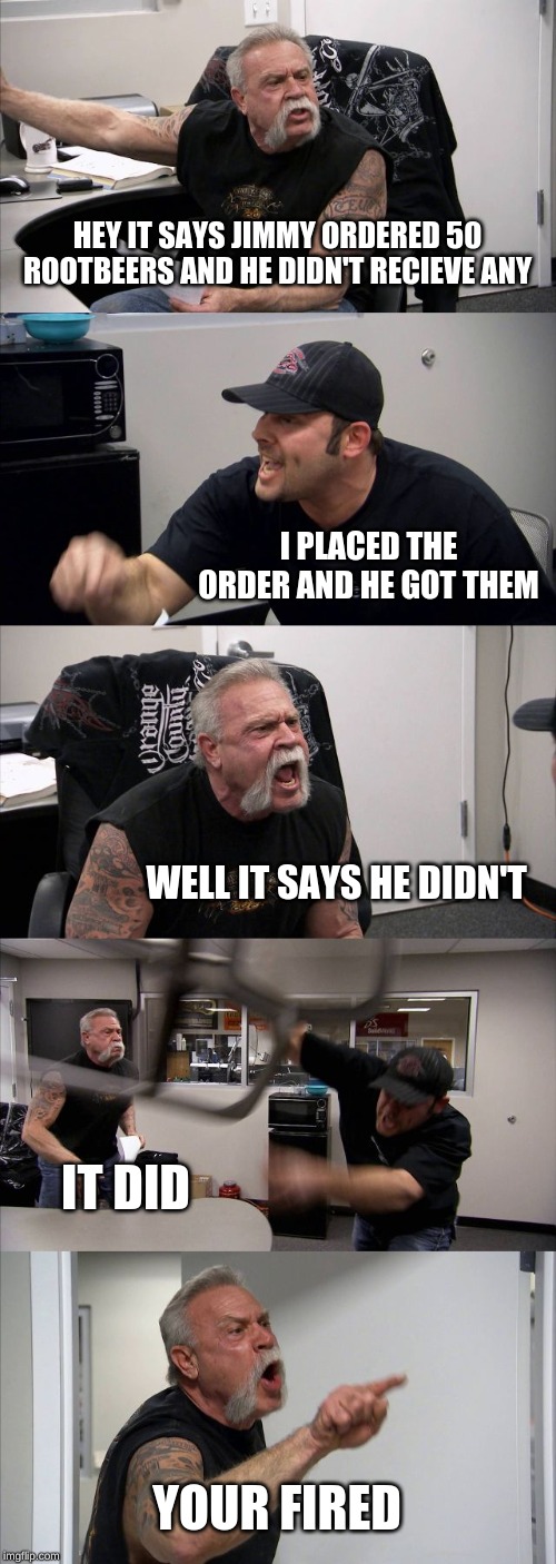 American Chopper Argument Meme | HEY IT SAYS JIMMY ORDERED 50 ROOTBEERS AND HE DIDN'T RECIEVE ANY; I PLACED THE ORDER AND HE GOT THEM; WELL IT SAYS HE DIDN'T; IT DID; YOUR FIRED | image tagged in memes,american chopper argument | made w/ Imgflip meme maker