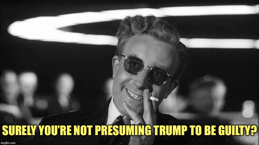Doctor Strangelove says... | SURELY YOU’RE NOT PRESUMING TRUMP TO BE GUILTY? | image tagged in doctor strangelove says | made w/ Imgflip meme maker