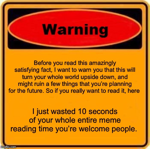 Warning Sign Meme | Before you read this amazingly satisfying fact, I want to warn you that this will turn your whole world upside down, and might ruin a few things that you’re planning for the future. So if you really want to read it, here; I just wasted 10 seconds of your whole entire meme reading time you’re welcome people. | image tagged in memes,warning sign | made w/ Imgflip meme maker