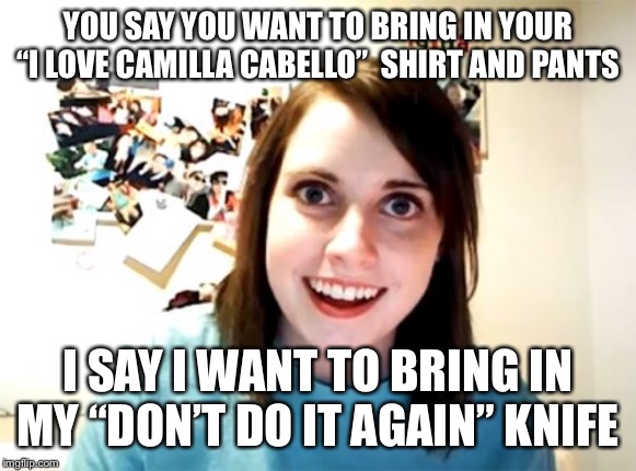 Overly Attached Girlfriend Meme | YOU SAY YOU WANT TO BRING IN YOUR “I LOVE CAMILLA CABELLO”  SHIRT AND PANTS; I SAY I WANT TO BRING IN MY “DON’T DO IT AGAIN” KNIFE | image tagged in memes,overly attached girlfriend | made w/ Imgflip meme maker