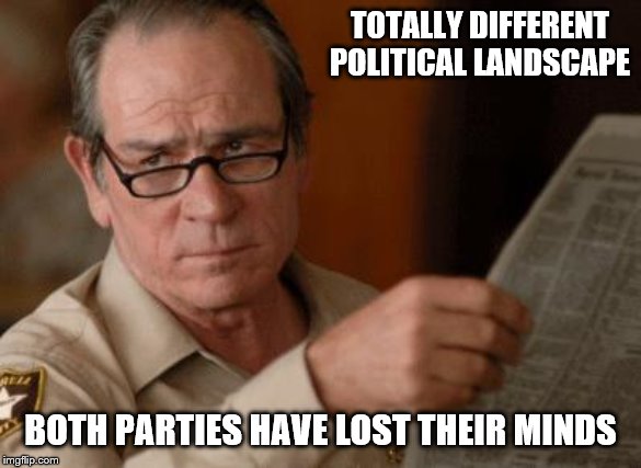 Tommy Lee Jones | TOTALLY DIFFERENT POLITICAL LANDSCAPE BOTH PARTIES HAVE LOST THEIR MINDS | image tagged in tommy lee jones | made w/ Imgflip meme maker