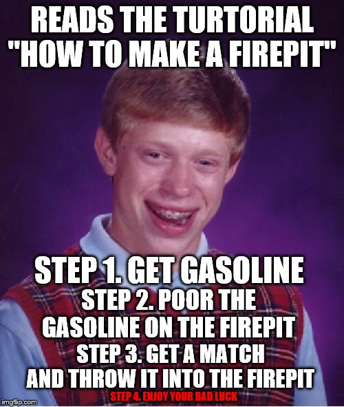 Tutorial of Bad Luck | READS THE TURTORIAL "HOW TO MAKE A FIREPIT"; STEP 1. GET GASOLINE; STEP 2. POOR THE GASOLINE ON THE FIREPIT; STEP 3. GET A MATCH AND THROW IT INTO THE FIREPIT; STEP 4. ENJOY YOUR BAD LUCK | image tagged in gasoline,fire,match,bad luck,tutorial | made w/ Imgflip meme maker