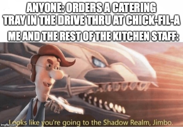 Looks like you going to the Shadow Realm Jimbo | ANYONE: ORDERS A CATERING TRAY IN THE DRIVE THRU AT CHICK-FIL-A; ME AND THE REST OF THE KITCHEN STAFF: | image tagged in looks like you going to the shadow realm jimbo | made w/ Imgflip meme maker