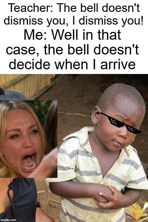 I DISMISS YOU | Teacher: The bell doesn't dismiss you, I dismiss you! Me: Well in that case, the bell doesn't decide when I arrive | image tagged in memes,third world skeptical kid,funny,woman yelling at cat,teacher | made w/ Imgflip meme maker