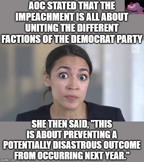 So the Democrats are tampering with an election because they can't win. | AOC STATED THAT THE IMPEACHMENT IS ALL ABOUT UNITING THE DIFFERENT FACTIONS OF THE DEMOCRAT PARTY; SHE THEN SAID, "THIS IS ABOUT PREVENTING A POTENTIALLY DISASTROUS OUTCOME FROM OCCURRING NEXT YEAR." | image tagged in aoc stumped | made w/ Imgflip meme maker