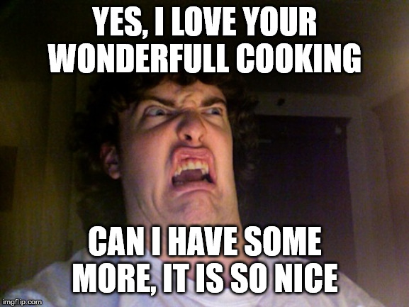 Yes, I love your cooking... | YES, I LOVE YOUR WONDERFULL COOKING; CAN I HAVE SOME MORE, IT IS SO NICE | image tagged in memes,oh no,cooking,eww,funny meme | made w/ Imgflip meme maker