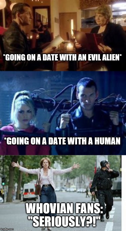 For all Whovians | *GOING ON A DATE WITH AN EVIL ALIEN*; *GOING ON A DATE WITH A HUMAN; WHOVIAN FANS: "SERIOUSLY?!" | image tagged in doctor who,9th doctor | made w/ Imgflip meme maker