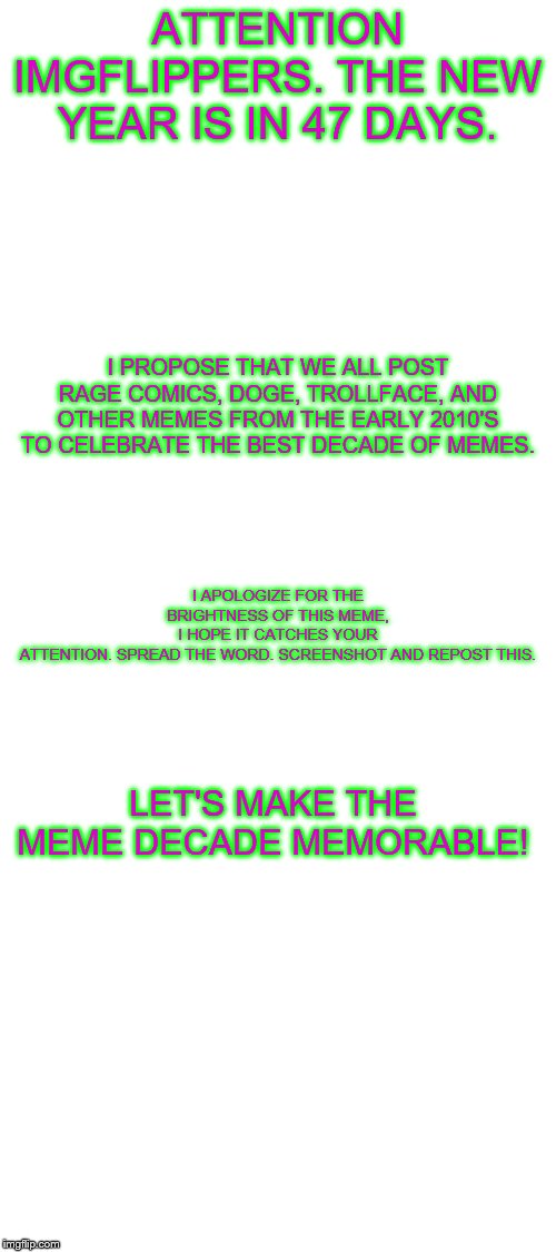 SPREAD IT! | ATTENTION IMGFLIPPERS. THE NEW YEAR IS IN 47 DAYS. I PROPOSE THAT WE ALL POST RAGE COMICS, DOGE, TROLLFACE, AND OTHER MEMES FROM THE EARLY 2010'S TO CELEBRATE THE BEST DECADE OF MEMES. I APOLOGIZE FOR THE BRIGHTNESS OF THIS MEME, I HOPE IT CATCHES YOUR ATTENTION. SPREAD THE WORD. SCREENSHOT AND REPOST THIS. LET'S MAKE THE MEME DECADE MEMORABLE! | image tagged in blank white template,new years,meme decade,memes,old memes | made w/ Imgflip meme maker