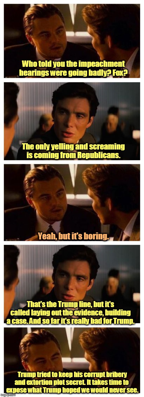 The impeachment hearings are going quite well, thank you. Now we can add witness intimidation to the list of charges. | Who told you the impeachment hearings were going badly? Fox? The only yelling and screaming is coming from Republicans. Yeah, but it's boring. That's the Trump line, but it's called laying out the evidence, building a case. And so far it's really bad for Trump. Trump tried to keep his corrupt bribery and extortion plot secret. It takes time to 
expose what Trump hoped we would never see. | image tagged in leonardo inception extended,trump,impeachment,adam schiff,devin nunes | made w/ Imgflip meme maker