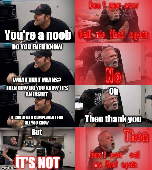 I noticed nobody ever uses the term Noob anymore | You're a noob; DO YOU EVEN KNOW; WHAT THAT MEANS? THEN HOW DO YOU KNOW IT'S
AN INSULT; Oh; Then thank you; IT COULD BE A COMPLEMENT FOR
ALL YOU KNOW; But; IT'S NOT | image tagged in american chopper argument,gaming,noob,nonsense,insult,funny memes | made w/ Imgflip meme maker