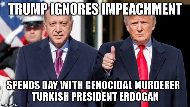 TRAITOR TRUMP PLANNING MORE HIGH CRIMES | TRUMP IGNORES IMPEACHMENT; SPENDS DAY WITH GENOCIDAL MURDERER  
TURKISH PRESIDENT ERDOGAN | image tagged in erdogan,corrupt,criminals,impeach trump,impeach,trump impeachment | made w/ Imgflip meme maker