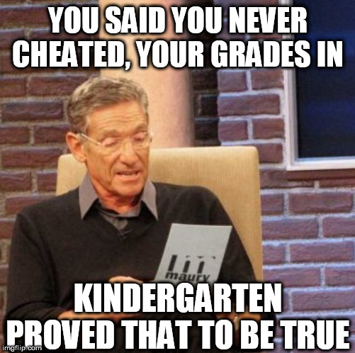 I AINT  LIED  BOUT  IT  



Maury! | YOU SAID YOU NEVER CHEATED, YOUR GRADES IN; KINDERGARTEN PROVED THAT TO BE TRUE | image tagged in memes,maury lie detector,never cheated in class,kindergarten school,that true | made w/ Imgflip meme maker