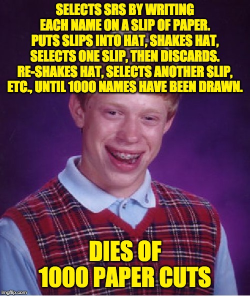 Bad Luck Brian Meme | SELECTS SRS BY WRITING EACH NAME ON A SLIP OF PAPER.
PUTS SLIPS INTO HAT, SHAKES HAT, SELECTS ONE SLIP, THEN DISCARDS.
RE-SHAKES HAT, SELECTS ANOTHER SLIP, ETC., UNTIL 1000 NAMES HAVE BEEN DRAWN. DIES OF 1000 PAPER CUTS | image tagged in memes,bad luck brian | made w/ Imgflip meme maker
