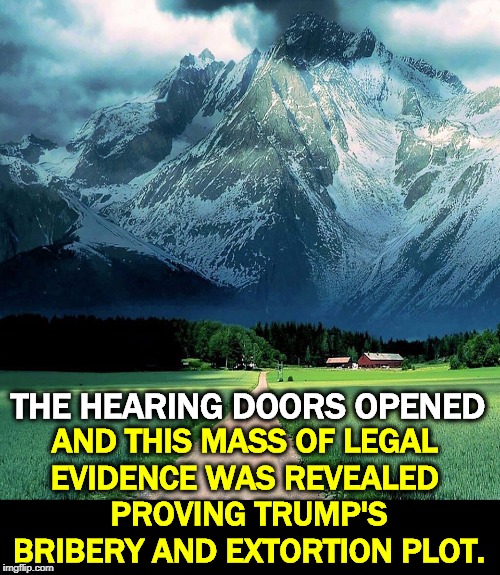 And all of a sudden, you were wishing for closed door hearings again. This is what a mountain of evidence looks like. |  AND THIS MASS OF LEGAL 
EVIDENCE WAS REVEALED 
PROVING TRUMP'S BRIBERY AND EXTORTION PLOT. THE HEARING DOORS OPENED | image tagged in trump,bribe,extortion,impeachment,hearings | made w/ Imgflip meme maker