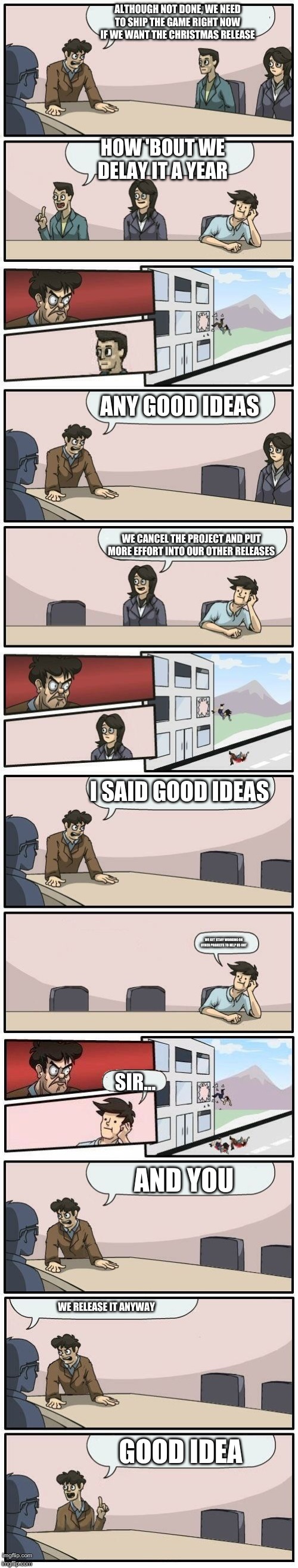 Boardroom Meeting Suggestions Extended | ALTHOUGH NOT DONE, WE NEED TO SHIP THE GAME RIGHT NOW IF WE WANT THE CHRISTMAS RELEASE; HOW 'BOUT WE DELAY IT A YEAR; ANY GOOD IDEAS; WE CANCEL THE PROJECT AND PUT MORE EFFORT INTO OUR OTHER RELEASES; I SAID GOOD IDEAS; WE GET STAFF WORKING ON OTHER PROJECTS TO HELP US OUT; SIR... AND YOU; WE RELEASE IT ANYWAY; GOOD IDEA | image tagged in boardroom meeting suggestions extended | made w/ Imgflip meme maker
