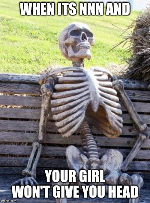 Waiting Skeleton Meme | WHEN ITS NNN AND; YOUR GIRL WON'T GIVE YOU HEAD | image tagged in memes,waiting skeleton | made w/ Imgflip meme maker