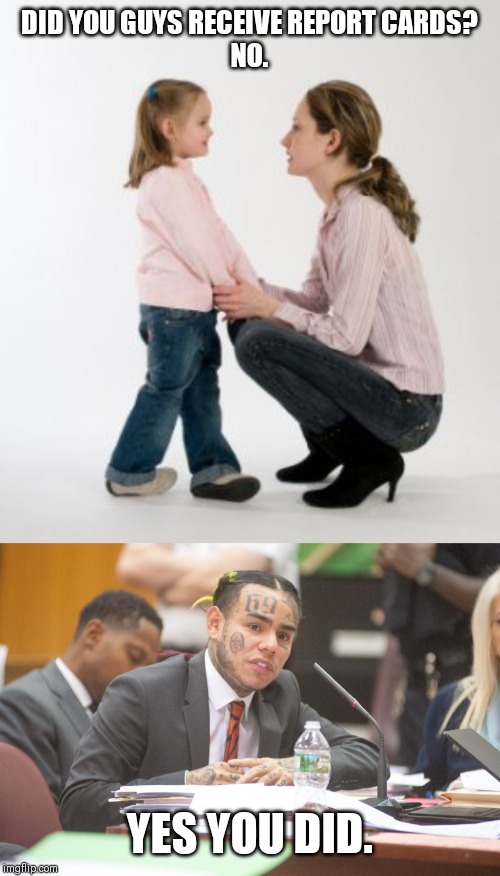 DID YOU GUYS RECEIVE REPORT CARDS?
NO. YES YOU DID. | image tagged in parenting raising children girl asking mommy why discipline demo,tekashi 6ix9ine testifies | made w/ Imgflip meme maker