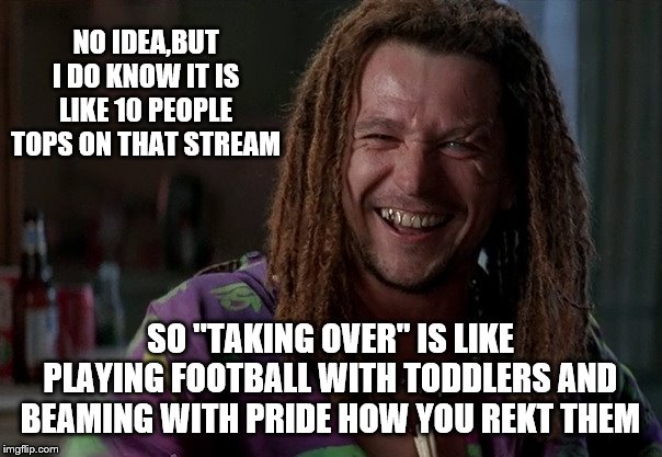 NO IDEA,BUT I DO KNOW IT IS LIKE 10 PEOPLE TOPS ON THAT STREAM SO "TAKING OVER" IS LIKE PLAYING FOOTBALL WITH TODDLERS AND BEAMING WITH PRID | made w/ Imgflip meme maker