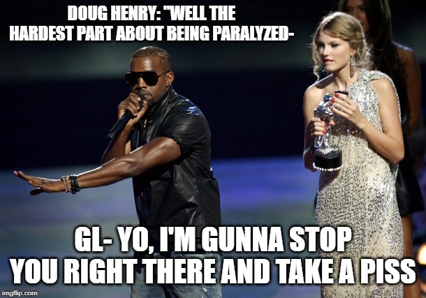 Kanye West Taylor Swift | DOUG HENRY: "WELL THE HARDEST PART ABOUT BEING PARALYZED-; GL- YO, I'M GUNNA STOP YOU RIGHT THERE AND TAKE A PISS | image tagged in kanye west taylor swift | made w/ Imgflip meme maker