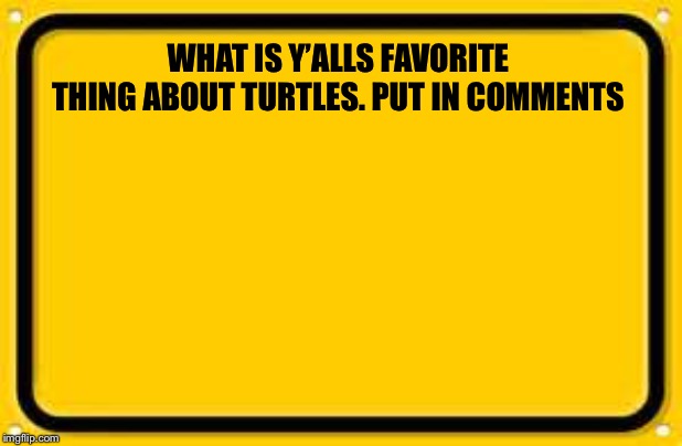 Blank Yellow Sign Meme | WHAT IS Y’ALLS FAVORITE THING ABOUT TURTLES. PUT IN COMMENTS | image tagged in memes,blank yellow sign | made w/ Imgflip meme maker