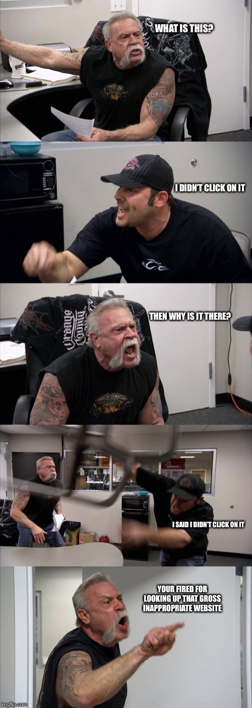 American Chopper Argument | WHAT IS THIS? I DIDN’T CLICK ON IT; THEN WHY IS IT THERE? I SAID I DIDN’T CLICK ON IT; YOUR FIRED FOR LOOKING UP THAT GROSS INAPPROPRIATE WEBSITE | image tagged in memes,american chopper argument | made w/ Imgflip meme maker