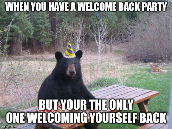 Birthday Bear | WHEN YOU HAVE A WELCOME BACK PARTY; BUT YOUR THE ONLY ONE WELCOMING YOURSELF BACK | image tagged in birthday bear | made w/ Imgflip meme maker