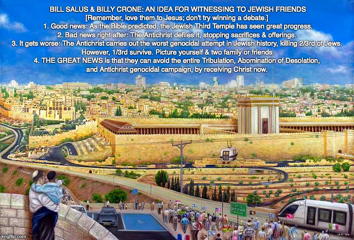 BILL SALUS & BILLY CRONE: AN IDEA FOR WITNESSING TO JEWISH FRIENDS

[Remember, love them to Jesus; don't try winning a debate.] 

1. Good news: As the Bible predicted, the Jewish Third Temple has seen great progress.

2. Bad news right after: The Antichrist defiles it, stopping sacrifices & offerings. 

3. It gets worse: The Antichrist carries out the worst genocidal attempt in Jewish history, killing 2/3rd of Jews. 

However, 1/3rd survive. Picture yourself & two family or friends.

4. THE GREAT NEWS is that they can avoid the entire Tribulation, Abomination of Desolation, 
and Antichrist genocidal campaign, by receiving Christ now. | image tagged in christian,jewish,jew,bible,god,temple | made w/ Imgflip meme maker