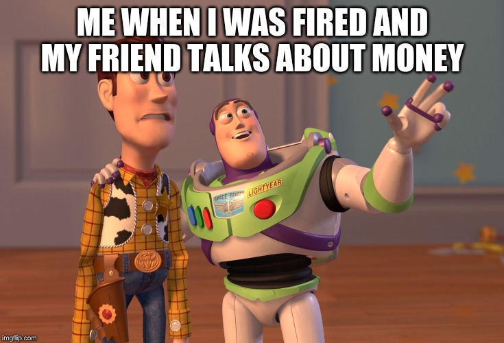 X, X Everywhere | ME WHEN I WAS FIRED AND MY FRIEND TALKS ABOUT MONEY | image tagged in memes,x x everywhere | made w/ Imgflip meme maker