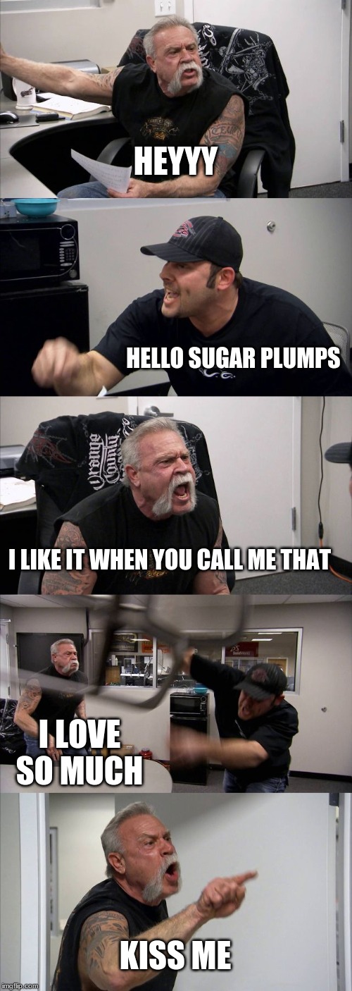 American Chopper Argument Meme | HEYYY; HELLO SUGAR PLUMPS; I LIKE IT WHEN YOU CALL ME THAT; I LOVE SO MUCH; KISS ME | image tagged in memes,american chopper argument | made w/ Imgflip meme maker