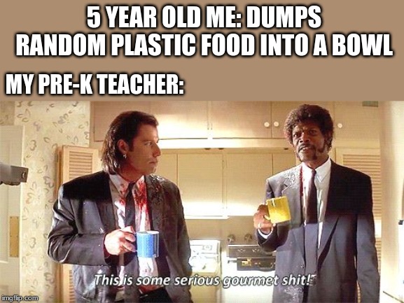 This is some serious gourmet shit | 5 YEAR OLD ME: DUMPS RANDOM PLASTIC FOOD INTO A BOWL; MY PRE-K TEACHER: | image tagged in this is some serious gourmet shit | made w/ Imgflip meme maker