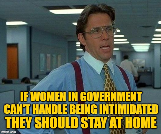 That Would Be Government | IF WOMEN IN GOVERNMENT CAN'T HANDLE BEING INTIMIDATED; THEY SHOULD STAY AT HOME | image tagged in that would be great,trump impeachment,government,women,political meme,problem solving | made w/ Imgflip meme maker